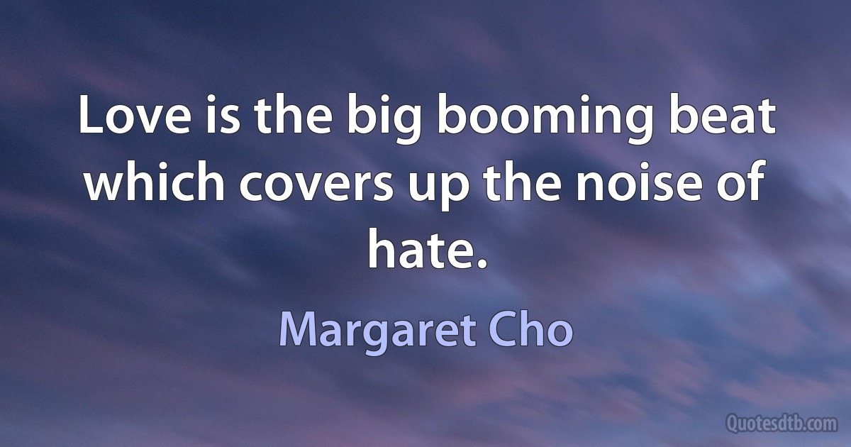 Love is the big booming beat which covers up the noise of hate. (Margaret Cho)