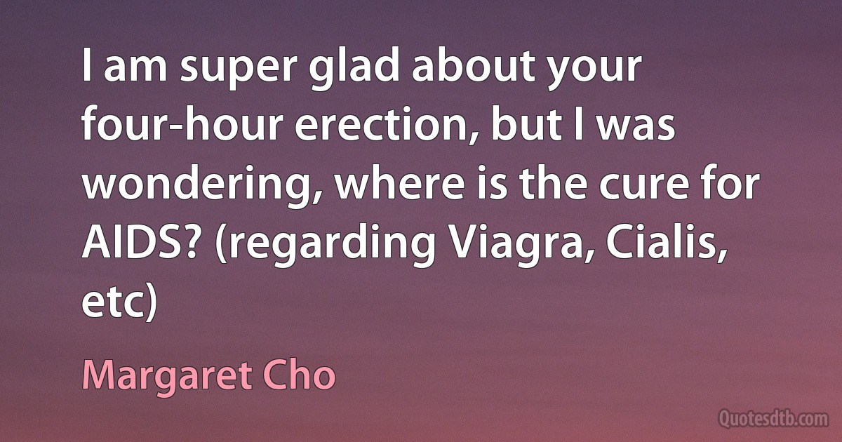 I am super glad about your four-hour erection, but I was wondering, where is the cure for AIDS? (regarding Viagra, Cialis, etc) (Margaret Cho)