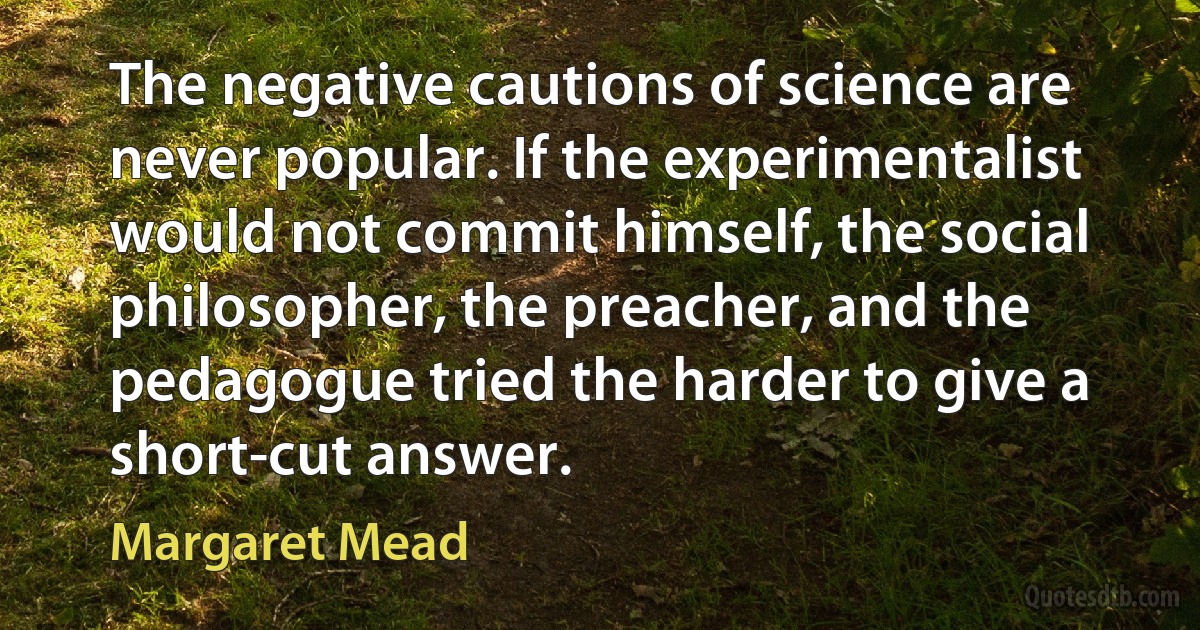 The negative cautions of science are never popular. If the experimentalist would not commit himself, the social philosopher, the preacher, and the pedagogue tried the harder to give a short-cut answer. (Margaret Mead)