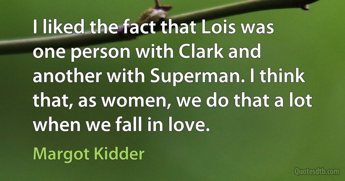 I liked the fact that Lois was one person with Clark and another with Superman. I think that, as women, we do that a lot when we fall in love. (Margot Kidder)