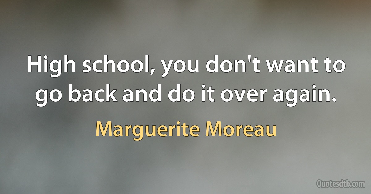 High school, you don't want to go back and do it over again. (Marguerite Moreau)