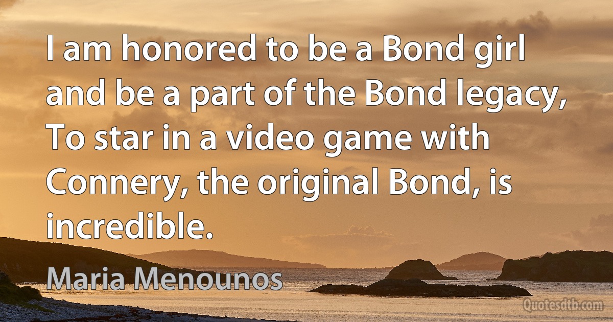 I am honored to be a Bond girl and be a part of the Bond legacy, To star in a video game with Connery, the original Bond, is incredible. (Maria Menounos)