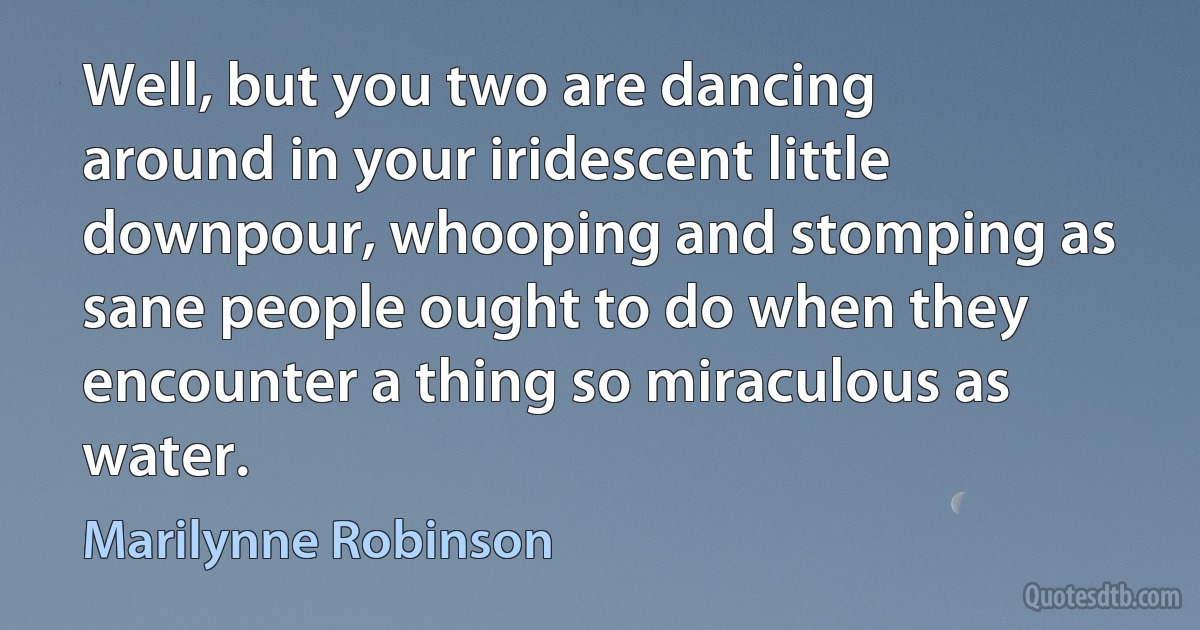 Well, but you two are dancing around in your iridescent little downpour, whooping and stomping as sane people ought to do when they encounter a thing so miraculous as water. (Marilynne Robinson)