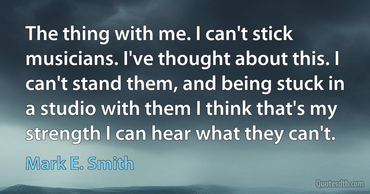 The thing with me. I can't stick musicians. I've thought about this. I can't stand them, and being stuck in a studio with them I think that's my strength I can hear what they can't. (Mark E. Smith)