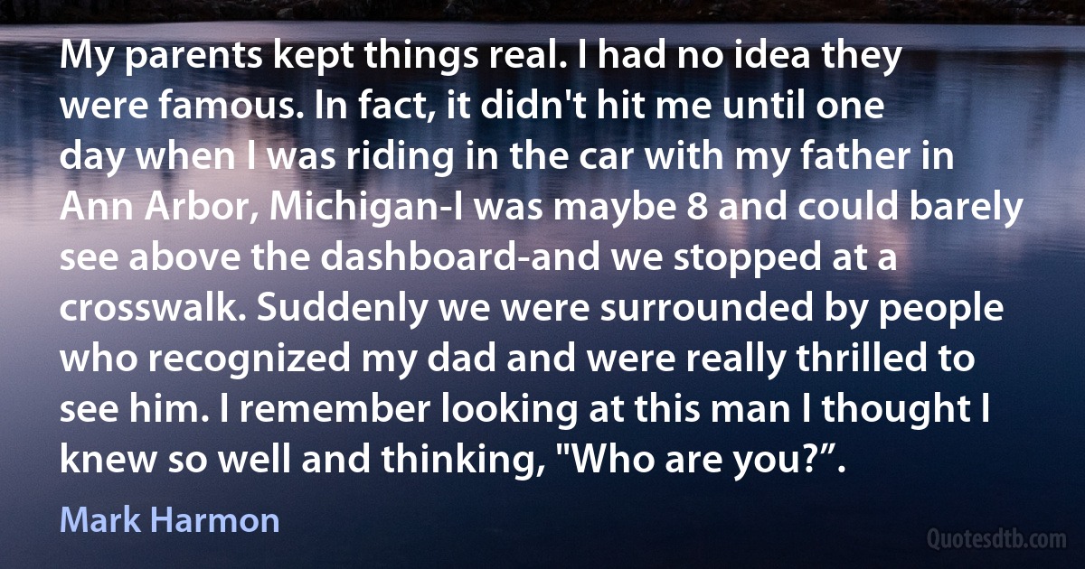 My parents kept things real. I had no idea they were famous. In fact, it didn't hit me until one day when I was riding in the car with my father in Ann Arbor, Michigan-I was maybe 8 and could barely see above the dashboard-and we stopped at a crosswalk. Suddenly we were surrounded by people who recognized my dad and were really thrilled to see him. I remember looking at this man I thought I knew so well and thinking, "Who are you?”. (Mark Harmon)