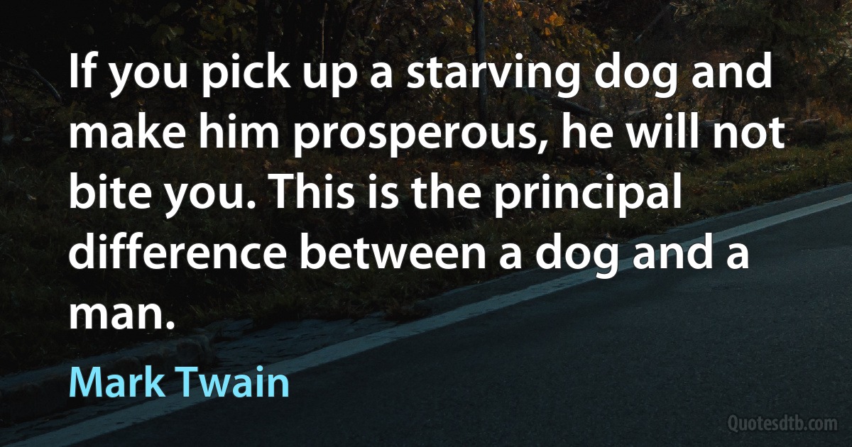 If you pick up a starving dog and make him prosperous, he will not bite you. This is the principal difference between a dog and a man. (Mark Twain)