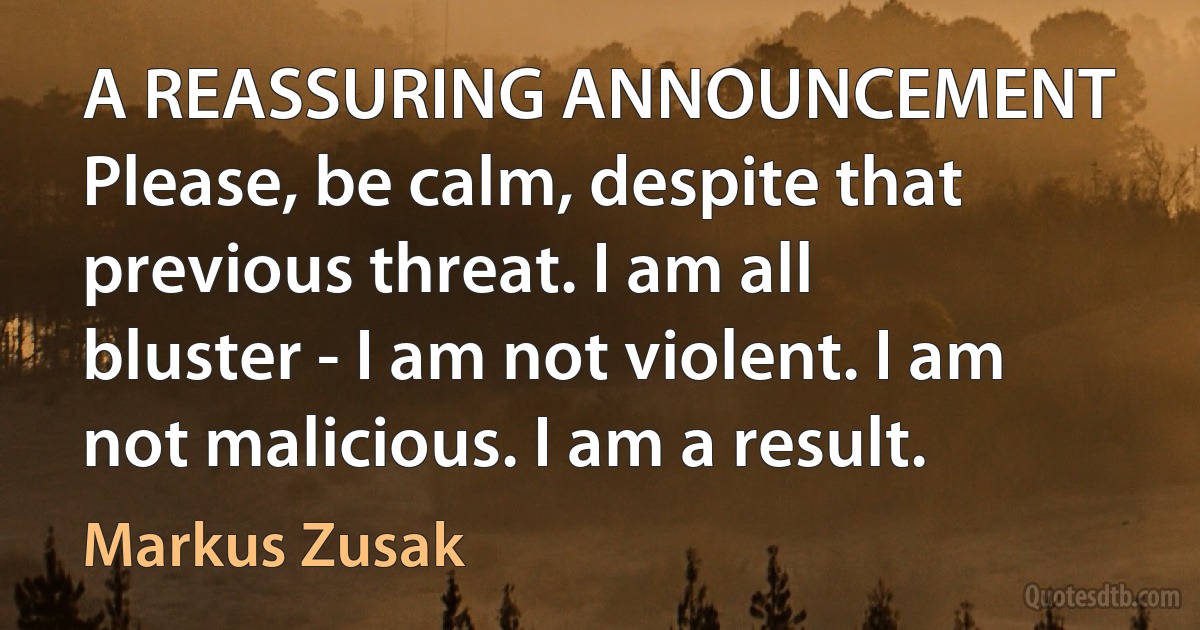 A REASSURING ANNOUNCEMENT Please, be calm, despite that previous threat. I am all bluster - I am not violent. I am not malicious. I am a result. (Markus Zusak)