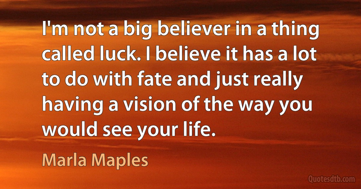 I'm not a big believer in a thing called luck. I believe it has a lot to do with fate and just really having a vision of the way you would see your life. (Marla Maples)