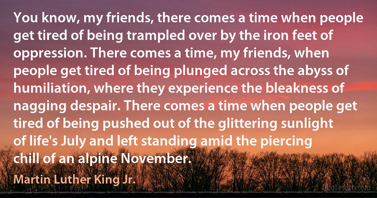 You know, my friends, there comes a time when people get tired of being trampled over by the iron feet of oppression. There comes a time, my friends, when people get tired of being plunged across the abyss of humiliation, where they experience the bleakness of nagging despair. There comes a time when people get tired of being pushed out of the glittering sunlight of life's July and left standing amid the piercing chill of an alpine November. (Martin Luther King Jr.)