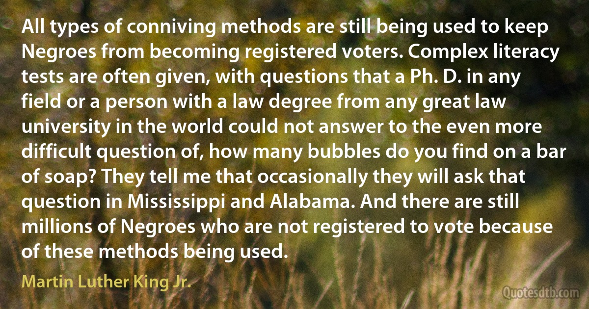 All types of conniving methods are still being used to keep Negroes from becoming registered voters. Complex literacy tests are often given, with questions that a Ph. D. in any field or a person with a law degree from any great law university in the world could not answer to the even more difficult question of, how many bubbles do you find on a bar of soap? They tell me that occasionally they will ask that question in Mississippi and Alabama. And there are still millions of Negroes who are not registered to vote because of these methods being used. (Martin Luther King Jr.)