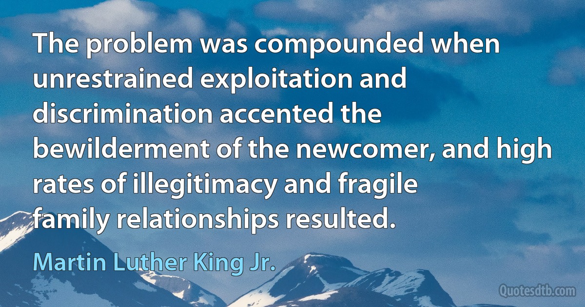 The problem was compounded when unrestrained exploitation and discrimination accented the bewilderment of the newcomer, and high rates of illegitimacy and fragile family relationships resulted. (Martin Luther King Jr.)