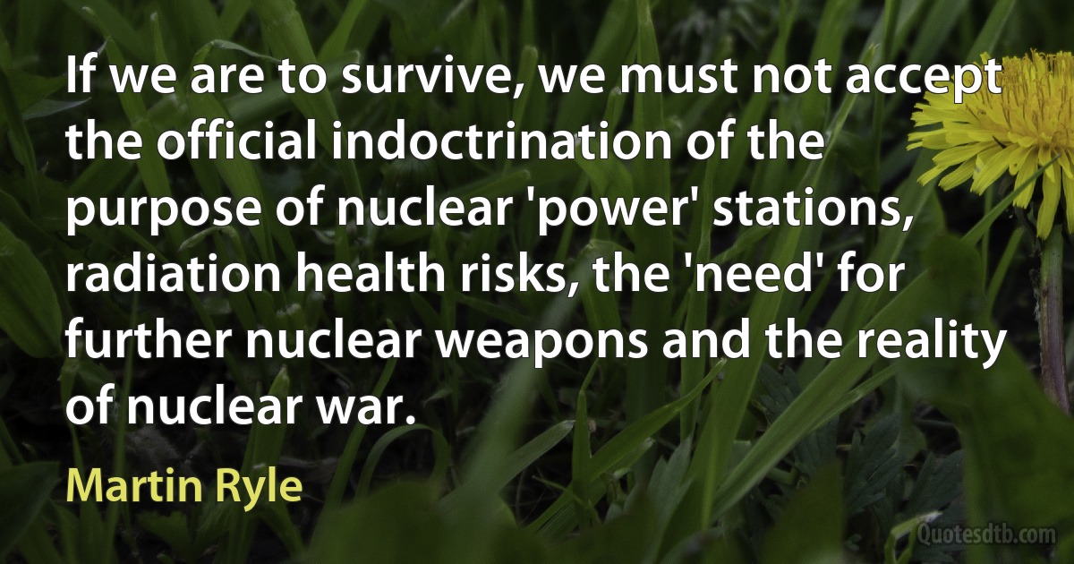 If we are to survive, we must not accept the official indoctrination of the purpose of nuclear 'power' stations, radiation health risks, the 'need' for further nuclear weapons and the reality of nuclear war. (Martin Ryle)