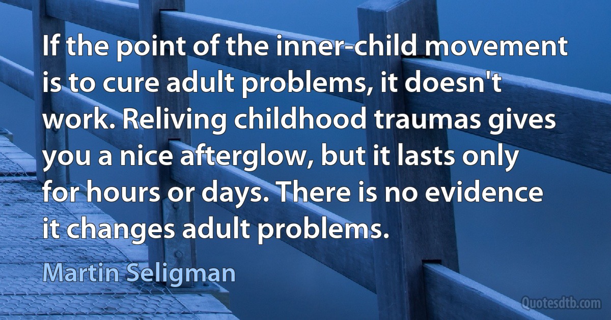 If the point of the inner-child movement is to cure adult problems, it doesn't work. Reliving childhood traumas gives you a nice afterglow, but it lasts only for hours or days. There is no evidence it changes adult problems. (Martin Seligman)