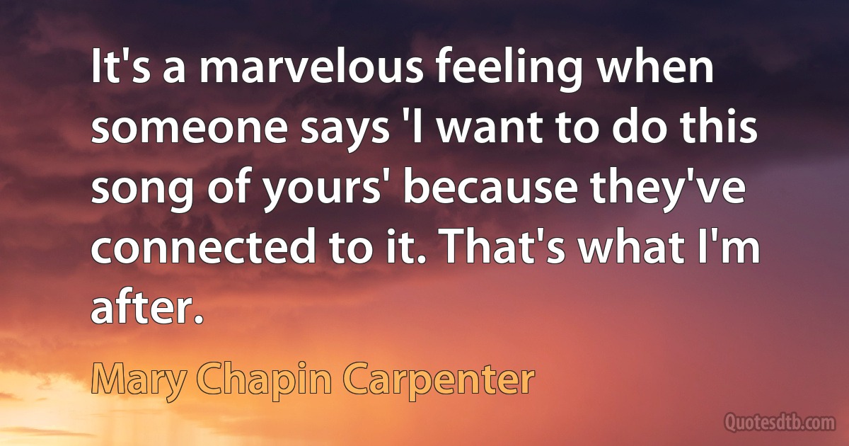 It's a marvelous feeling when someone says 'I want to do this song of yours' because they've connected to it. That's what I'm after. (Mary Chapin Carpenter)