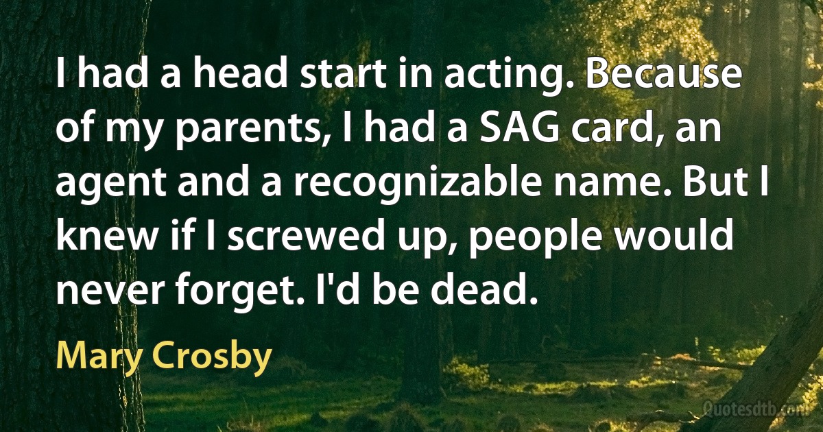 I had a head start in acting. Because of my parents, I had a SAG card, an agent and a recognizable name. But I knew if I screwed up, people would never forget. I'd be dead. (Mary Crosby)