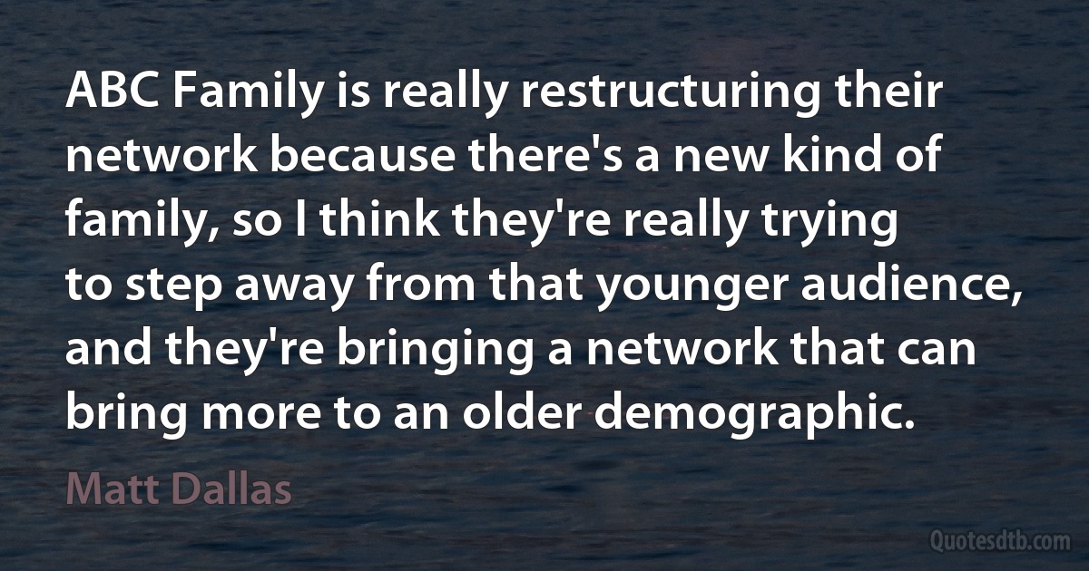 ABC Family is really restructuring their network because there's a new kind of family, so I think they're really trying to step away from that younger audience, and they're bringing a network that can bring more to an older demographic. (Matt Dallas)