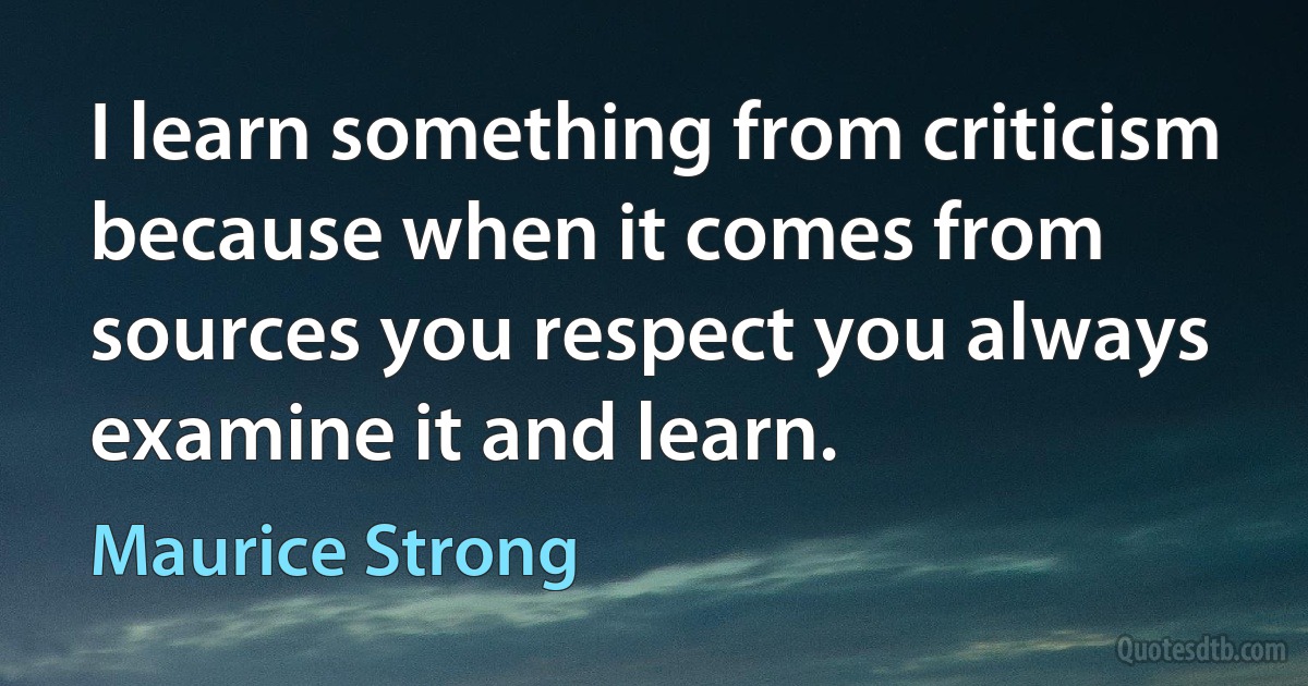 I learn something from criticism because when it comes from sources you respect you always examine it and learn. (Maurice Strong)