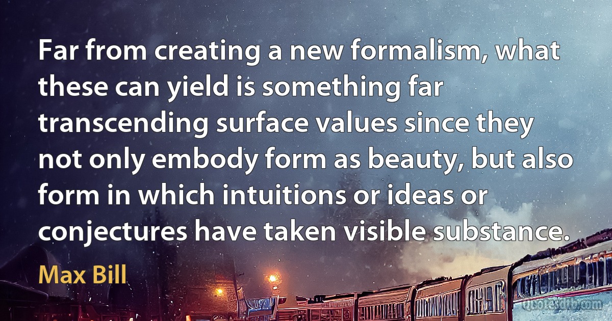 Far from creating a new formalism, what these can yield is something far transcending surface values since they not only embody form as beauty, but also form in which intuitions or ideas or conjectures have taken visible substance. (Max Bill)