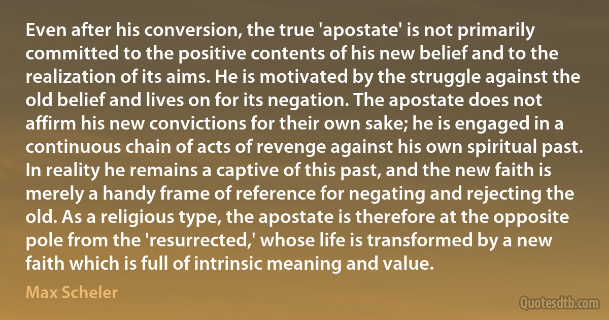 Even after his conversion, the true 'apostate' is not primarily committed to the positive contents of his new belief and to the realization of its aims. He is motivated by the struggle against the old belief and lives on for its negation. The apostate does not affirm his new convictions for their own sake; he is engaged in a continuous chain of acts of revenge against his own spiritual past. In reality he remains a captive of this past, and the new faith is merely a handy frame of reference for negating and rejecting the old. As a religious type, the apostate is therefore at the opposite pole from the 'resurrected,' whose life is transformed by a new faith which is full of intrinsic meaning and value. (Max Scheler)