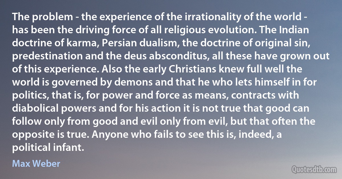 The problem - the experience of the irrationality of the world - has been the driving force of all religious evolution. The Indian doctrine of karma, Persian dualism, the doctrine of original sin, predestination and the deus absconditus, all these have grown out of this experience. Also the early Christians knew full well the world is governed by demons and that he who lets himself in for politics, that is, for power and force as means, contracts with diabolical powers and for his action it is not true that good can follow only from good and evil only from evil, but that often the opposite is true. Anyone who fails to see this is, indeed, a political infant. (Max Weber)