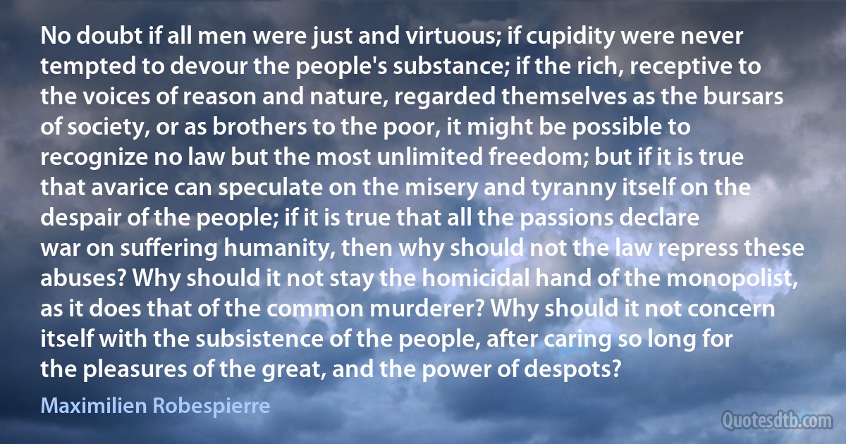 No doubt if all men were just and virtuous; if cupidity were never tempted to devour the people's substance; if the rich, receptive to the voices of reason and nature, regarded themselves as the bursars of society, or as brothers to the poor, it might be possible to recognize no law but the most unlimited freedom; but if it is true that avarice can speculate on the misery and tyranny itself on the despair of the people; if it is true that all the passions declare war on suffering humanity, then why should not the law repress these abuses? Why should it not stay the homicidal hand of the monopolist, as it does that of the common murderer? Why should it not concern itself with the subsistence of the people, after caring so long for the pleasures of the great, and the power of despots? (Maximilien Robespierre)