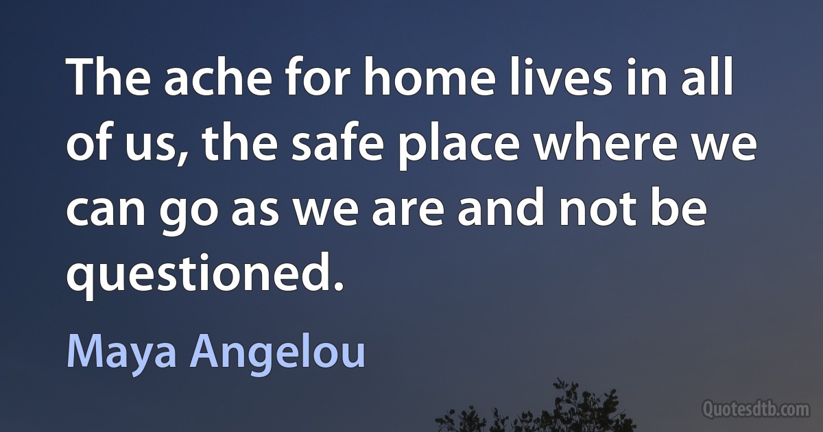 The ache for home lives in all of us, the safe place where we can go as we are and not be questioned. (Maya Angelou)