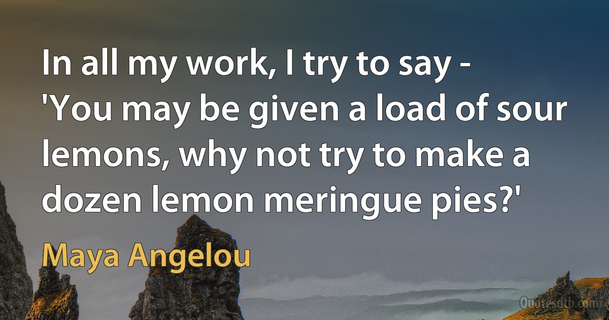 In all my work, I try to say - 'You may be given a load of sour lemons, why not try to make a dozen lemon meringue pies?' (Maya Angelou)