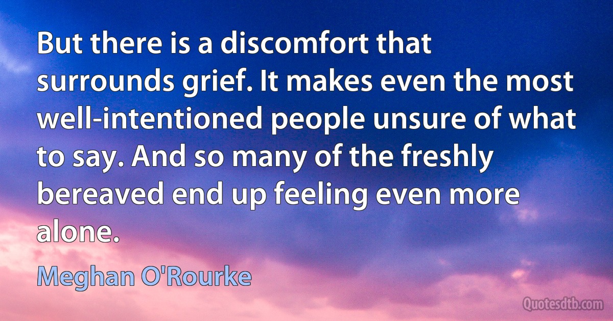 But there is a discomfort that surrounds grief. It makes even the most well-intentioned people unsure of what to say. And so many of the freshly bereaved end up feeling even more alone. (Meghan O'Rourke)