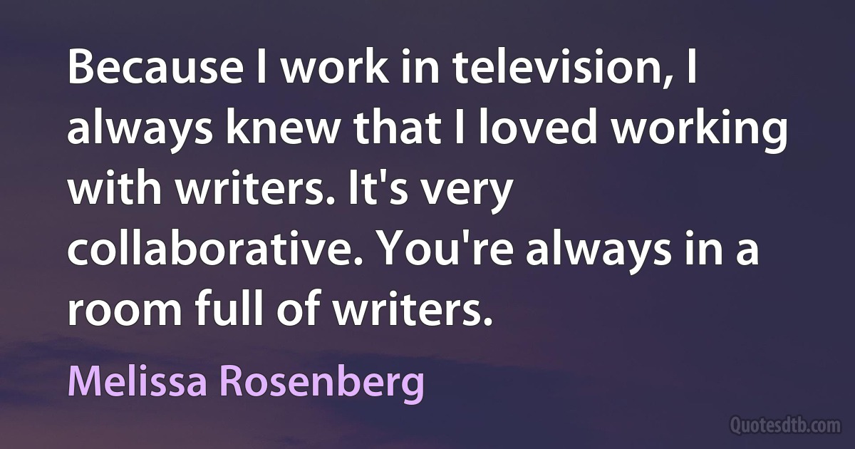 Because I work in television, I always knew that I loved working with writers. It's very collaborative. You're always in a room full of writers. (Melissa Rosenberg)