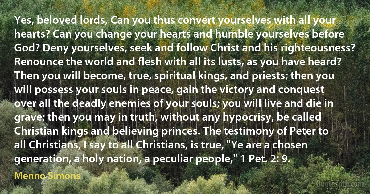 Yes, beloved lords, Can you thus convert yourselves with all your hearts? Can you change your hearts and humble yourselves before God? Deny yourselves, seek and follow Christ and his righteousness? Renounce the world and flesh with all its lusts, as you have heard? Then you will become, true, spiritual kings, and priests; then you will possess your souls in peace, gain the victory and conquest over all the deadly enemies of your souls; you will live and die in grave; then you may in truth, without any hypocrisy, be called Christian kings and believing princes. The testimony of Peter to all Christians, I say to all Christians, is true, "Ye are a chosen generation, a holy nation, a peculiar people," 1 Pet. 2: 9. (Menno Simons)