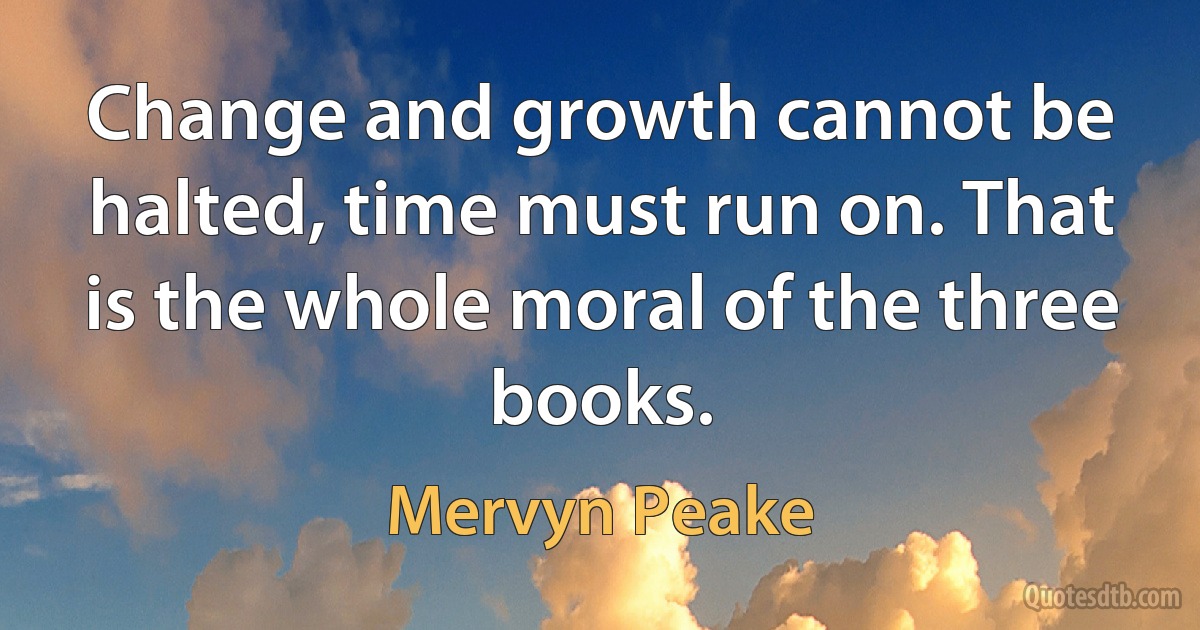 Change and growth cannot be halted, time must run on. That is the whole moral of the three books. (Mervyn Peake)