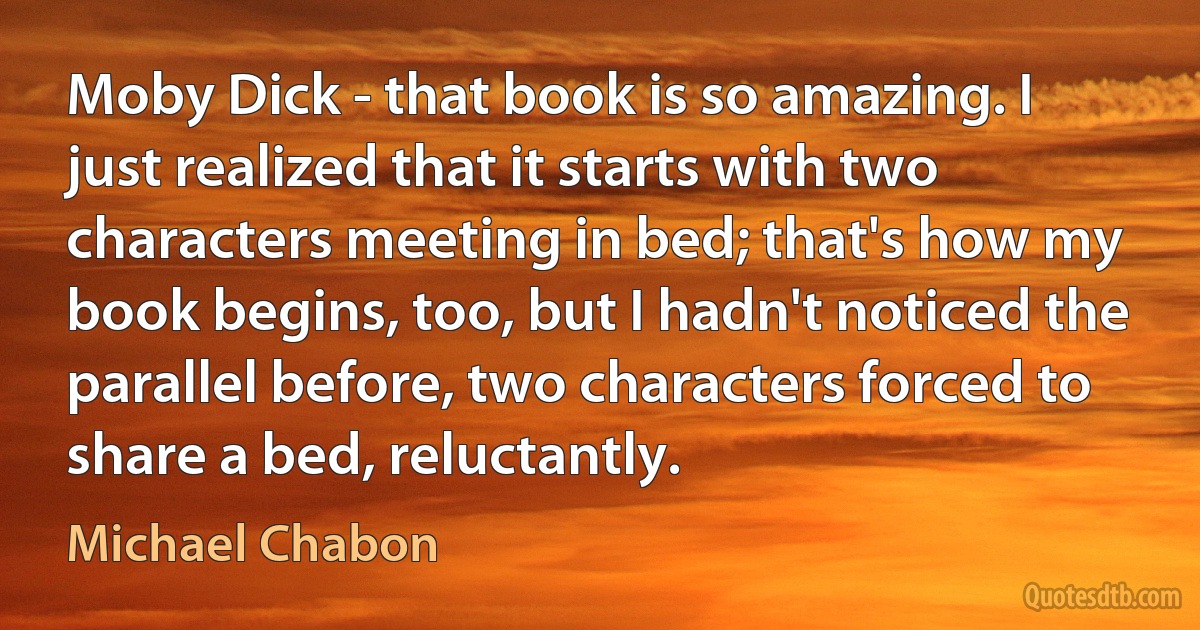 Moby Dick - that book is so amazing. I just realized that it starts with two characters meeting in bed; that's how my book begins, too, but I hadn't noticed the parallel before, two characters forced to share a bed, reluctantly. (Michael Chabon)