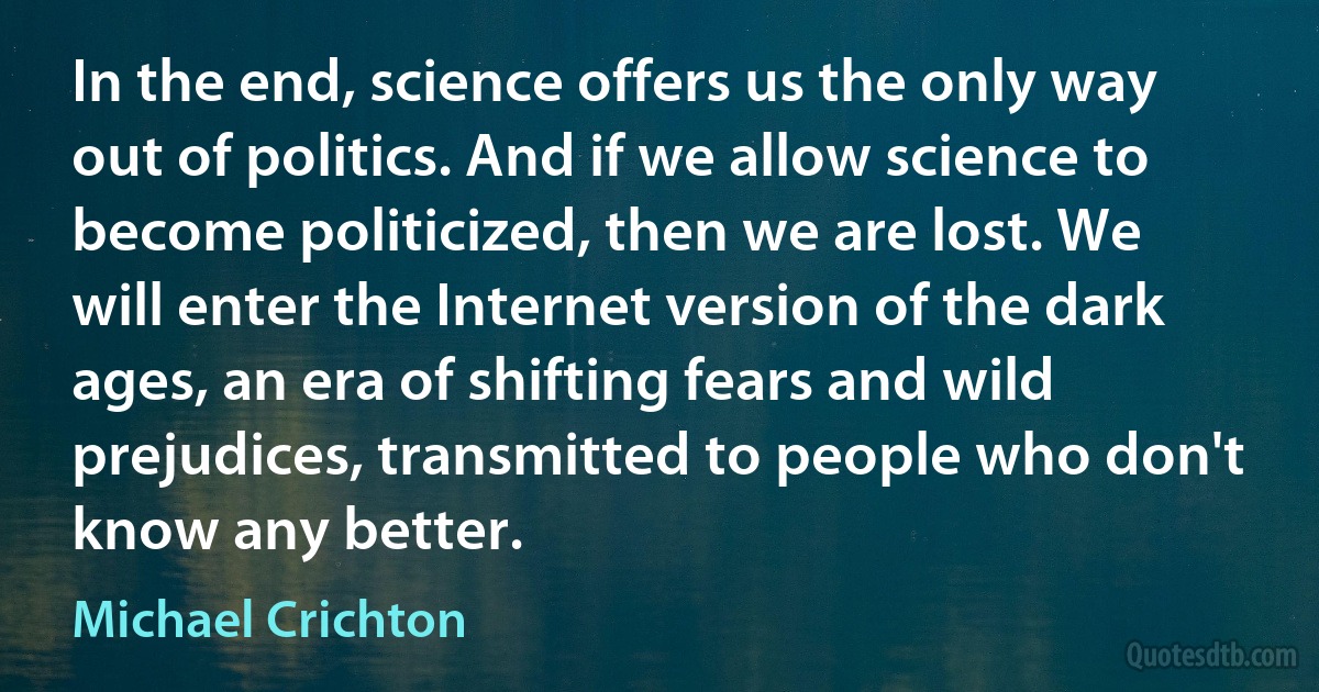 In the end, science offers us the only way out of politics. And if we allow science to become politicized, then we are lost. We will enter the Internet version of the dark ages, an era of shifting fears and wild prejudices, transmitted to people who don't know any better. (Michael Crichton)