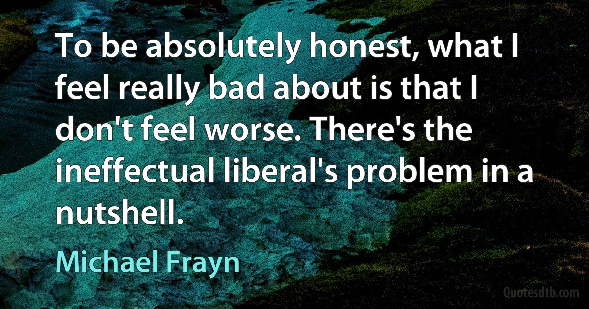 To be absolutely honest, what I feel really bad about is that I don't feel worse. There's the ineffectual liberal's problem in a nutshell. (Michael Frayn)