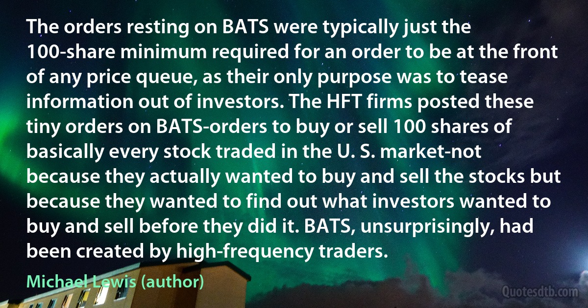 The orders resting on BATS were typically just the 100-share minimum required for an order to be at the front of any price queue, as their only purpose was to tease information out of investors. The HFT firms posted these tiny orders on BATS-orders to buy or sell 100 shares of basically every stock traded in the U. S. market-not because they actually wanted to buy and sell the stocks but because they wanted to find out what investors wanted to buy and sell before they did it. BATS, unsurprisingly, had been created by high-frequency traders. (Michael Lewis (author))