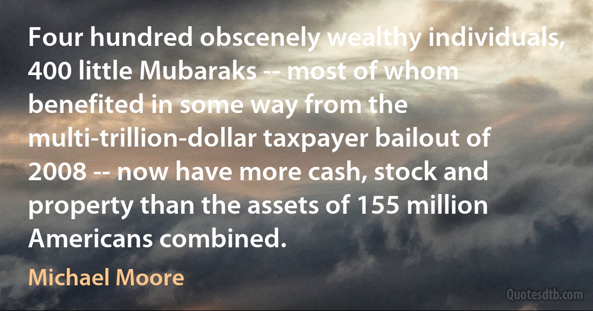 Four hundred obscenely wealthy individuals, 400 little Mubaraks -- most of whom benefited in some way from the multi-trillion-dollar taxpayer bailout of 2008 -- now have more cash, stock and property than the assets of 155 million Americans combined. (Michael Moore)