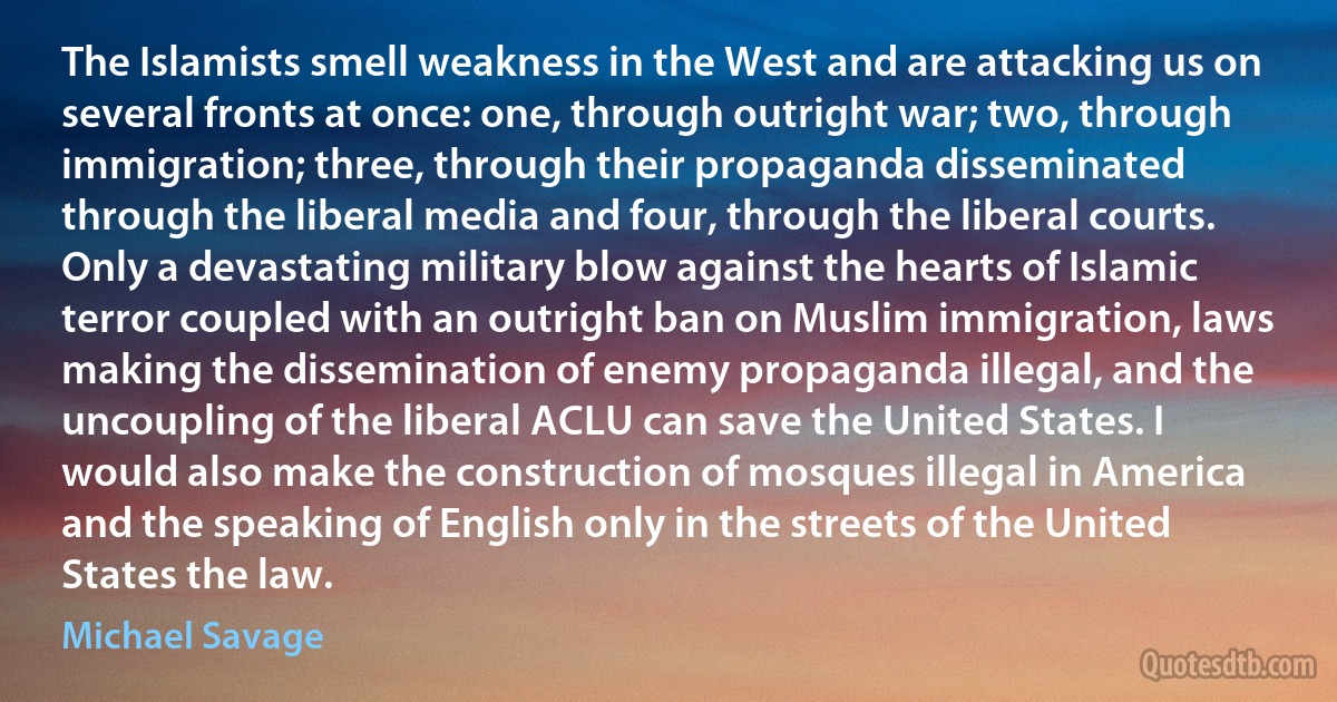 The Islamists smell weakness in the West and are attacking us on several fronts at once: one, through outright war; two, through immigration; three, through their propaganda disseminated through the liberal media and four, through the liberal courts. Only a devastating military blow against the hearts of Islamic terror coupled with an outright ban on Muslim immigration, laws making the dissemination of enemy propaganda illegal, and the uncoupling of the liberal ACLU can save the United States. I would also make the construction of mosques illegal in America and the speaking of English only in the streets of the United States the law. (Michael Savage)