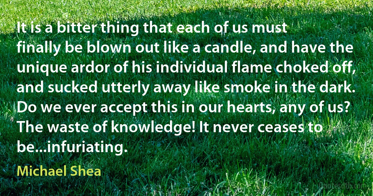 It is a bitter thing that each of us must finally be blown out like a candle, and have the unique ardor of his individual flame choked off, and sucked utterly away like smoke in the dark. Do we ever accept this in our hearts, any of us? The waste of knowledge! It never ceases to be...infuriating. (Michael Shea)