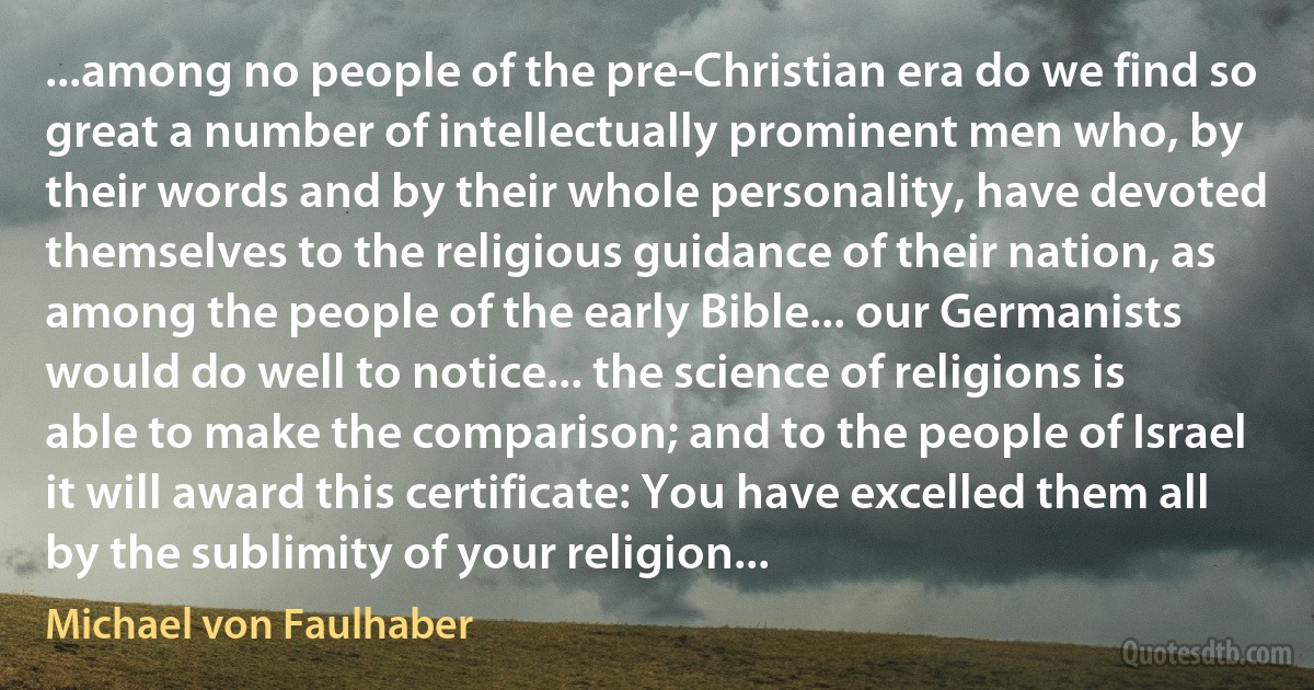 ...among no people of the pre-Christian era do we find so great a number of intellectually prominent men who, by their words and by their whole personality, have devoted themselves to the religious guidance of their nation, as among the people of the early Bible... our Germanists would do well to notice... the science of religions is able to make the comparison; and to the people of Israel it will award this certificate: You have excelled them all by the sublimity of your religion... (Michael von Faulhaber)