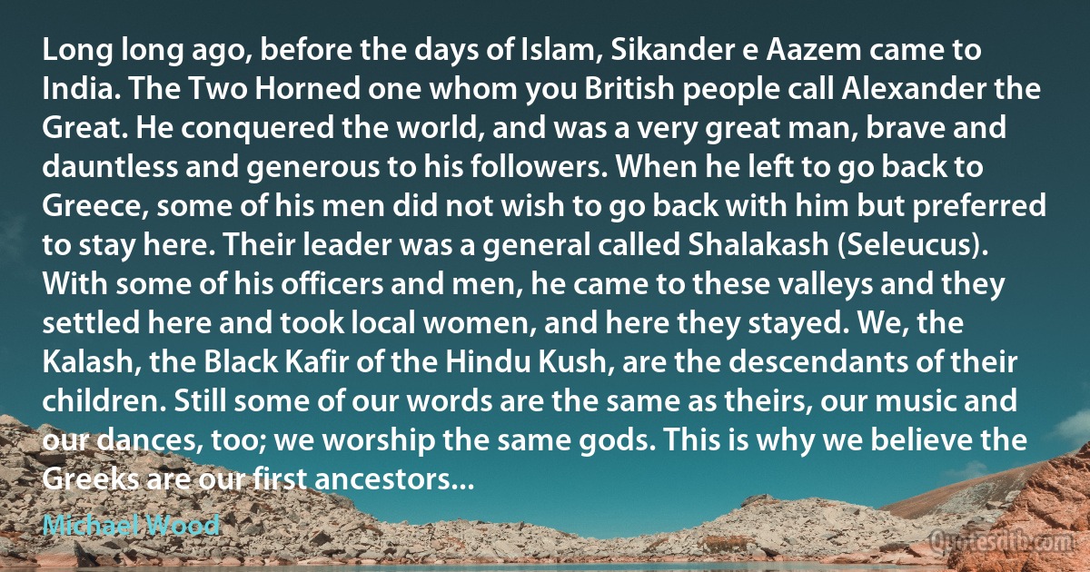 Long long ago, before the days of Islam, Sikander e Aazem came to India. The Two Horned one whom you British people call Alexander the Great. He conquered the world, and was a very great man, brave and dauntless and generous to his followers. When he left to go back to Greece, some of his men did not wish to go back with him but preferred to stay here. Their leader was a general called Shalakash (Seleucus). With some of his officers and men, he came to these valleys and they settled here and took local women, and here they stayed. We, the Kalash, the Black Kafir of the Hindu Kush, are the descendants of their children. Still some of our words are the same as theirs, our music and our dances, too; we worship the same gods. This is why we believe the Greeks are our first ancestors... (Michael Wood)