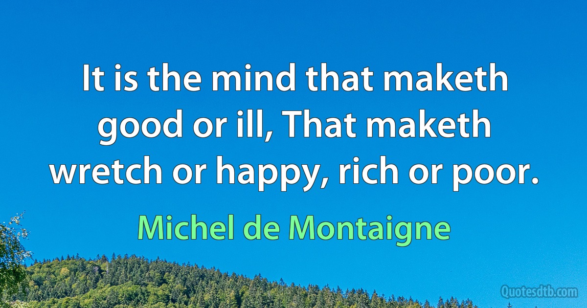 It is the mind that maketh good or ill, That maketh wretch or happy, rich or poor. (Michel de Montaigne)