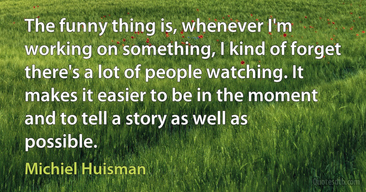 The funny thing is, whenever I'm working on something, I kind of forget there's a lot of people watching. It makes it easier to be in the moment and to tell a story as well as possible. (Michiel Huisman)