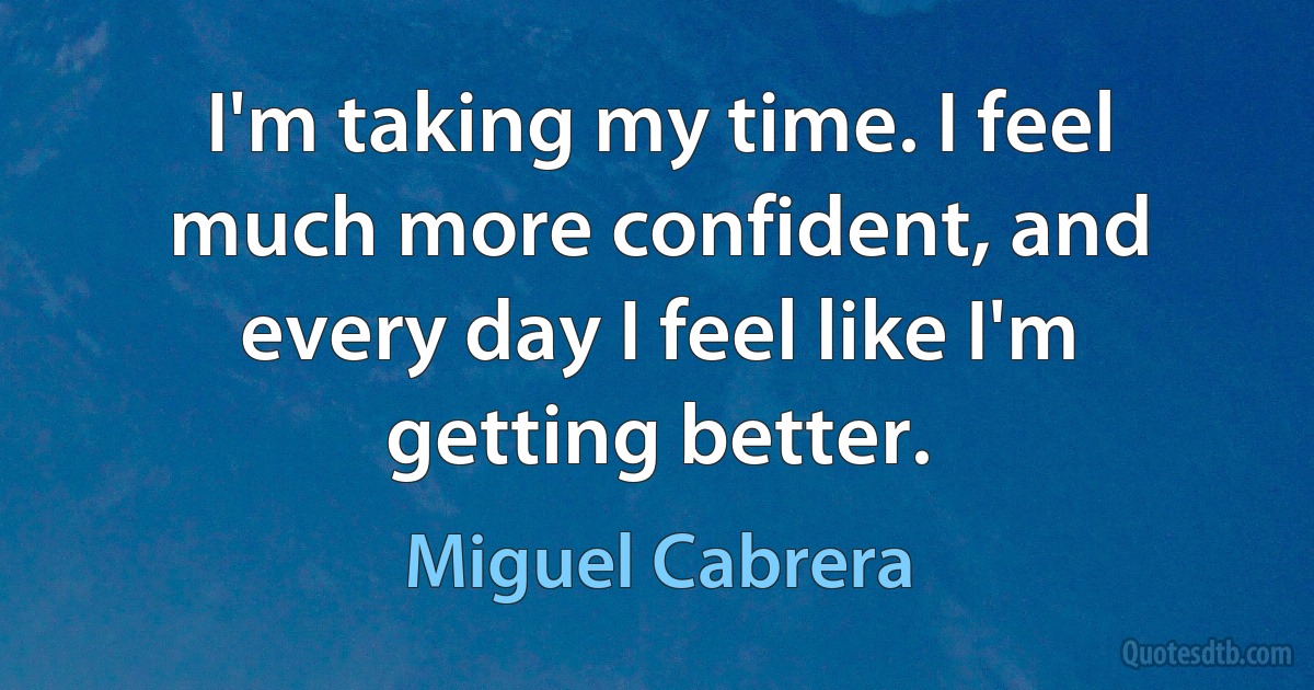 I'm taking my time. I feel much more confident, and every day I feel like I'm getting better. (Miguel Cabrera)