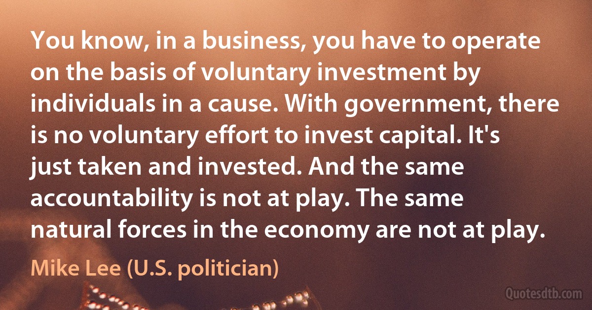 You know, in a business, you have to operate on the basis of voluntary investment by individuals in a cause. With government, there is no voluntary effort to invest capital. It's just taken and invested. And the same accountability is not at play. The same natural forces in the economy are not at play. (Mike Lee (U.S. politician))