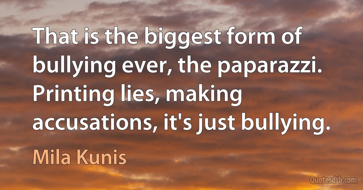 That is the biggest form of bullying ever, the paparazzi. Printing lies, making accusations, it's just bullying. (Mila Kunis)