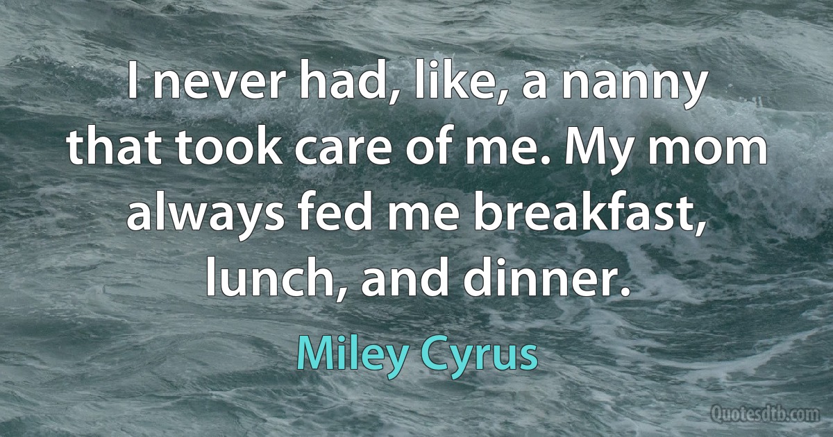 I never had, like, a nanny that took care of me. My mom always fed me breakfast, lunch, and dinner. (Miley Cyrus)