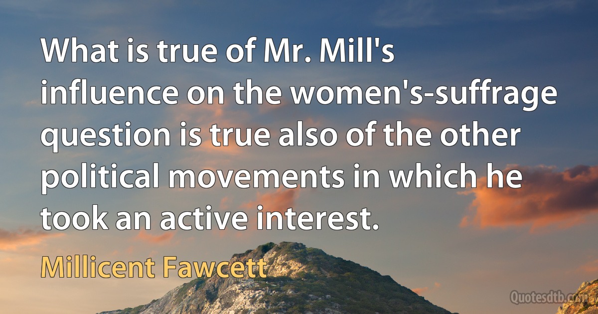 What is true of Mr. Mill's influence on the women's-suffrage question is true also of the other political movements in which he took an active interest. (Millicent Fawcett)