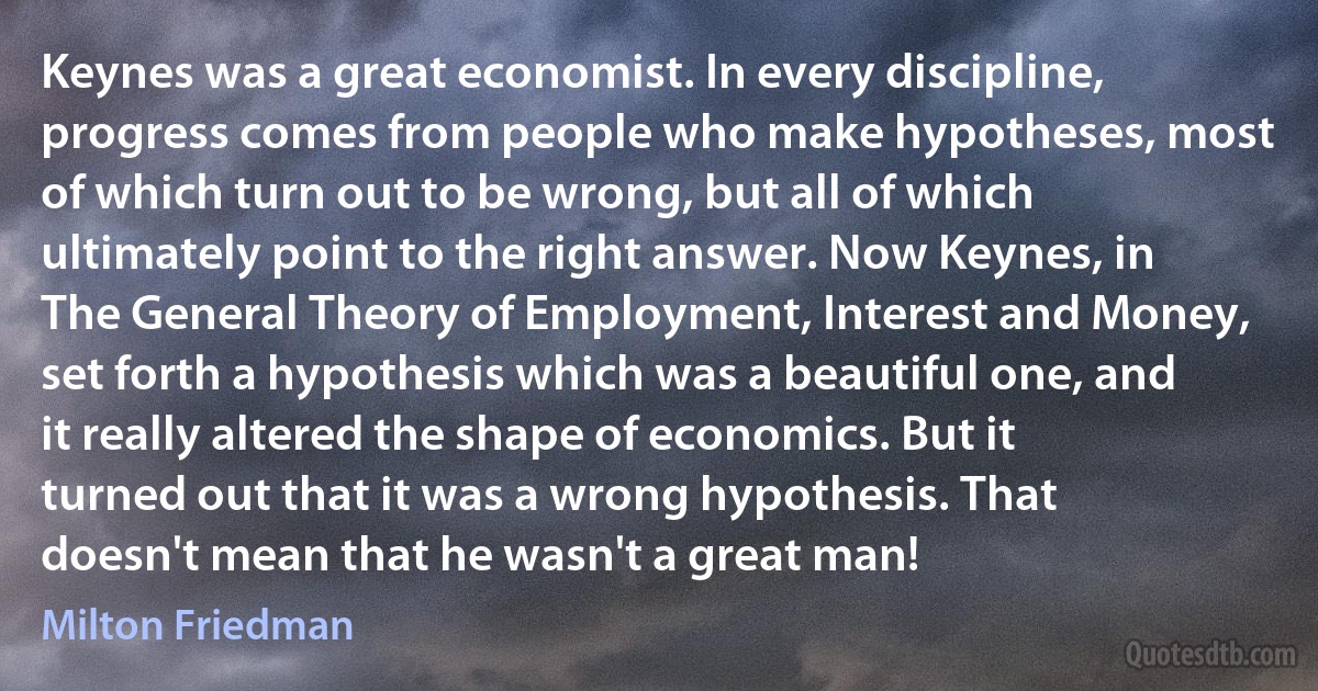 Keynes was a great economist. In every discipline, progress comes from people who make hypotheses, most of which turn out to be wrong, but all of which ultimately point to the right answer. Now Keynes, in The General Theory of Employment, Interest and Money, set forth a hypothesis which was a beautiful one, and it really altered the shape of economics. But it turned out that it was a wrong hypothesis. That doesn't mean that he wasn't a great man! (Milton Friedman)