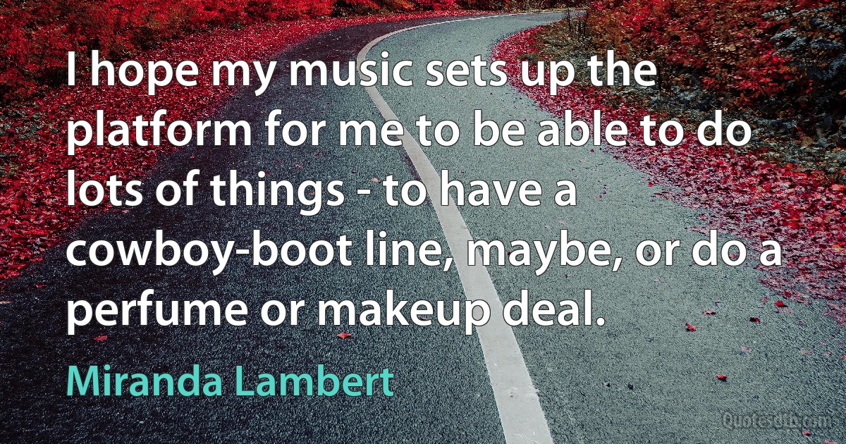 I hope my music sets up the platform for me to be able to do lots of things - to have a cowboy-boot line, maybe, or do a perfume or makeup deal. (Miranda Lambert)