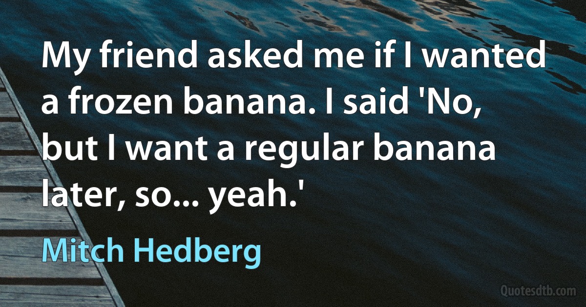 My friend asked me if I wanted a frozen banana. I said 'No, but I want a regular banana later, so... yeah.' (Mitch Hedberg)